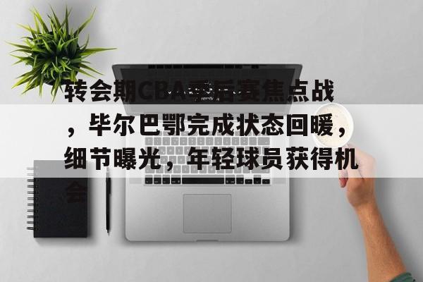 kaiyun-转会期CBA季后赛焦点战，毕尔巴鄂完成状态回暖，细节曝光，年轻球员获得机会的简单介绍