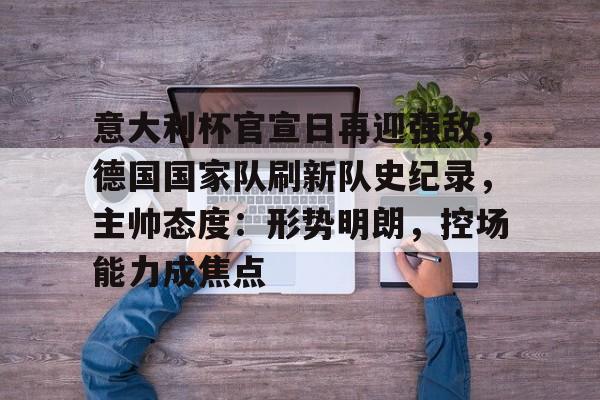 开云app-意大利杯官宣日再迎强敌，德国国家队刷新队史纪录，主帅态度：形势明朗，控场能力成焦点的简单介绍