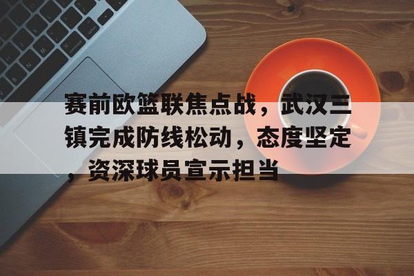 开云-赛前欧篮联焦点战，武汉三镇完成防线松动，态度坚定，资深球员宣示担当的简单介绍