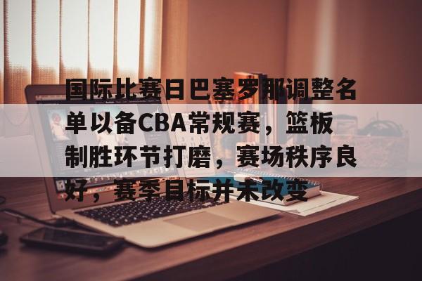 kaiyun-国际比赛日巴塞罗那调整名单以备CBA常规赛，篮板制胜环节打磨，赛场秩序良好，赛季目标并未改变的简单介绍