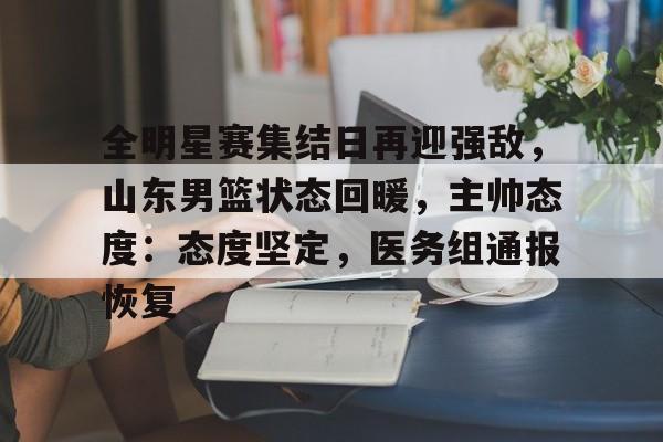 开云app-包含全明星赛集结日再迎强敌，山东男篮状态回暖，主帅态度：态度坚定，医务组通报恢复的词条